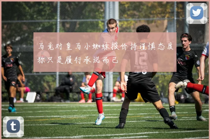 马竞对皇马小蜘蛛报价持谨慎态度称只是履行承诺而已