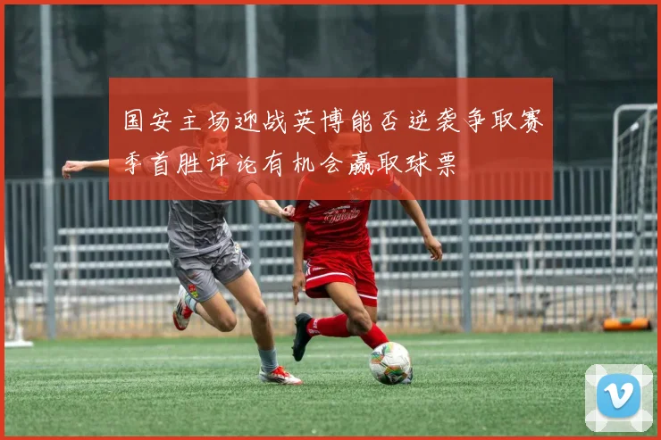 国安主场迎战英博能否逆袭争取赛季首胜评论有机会赢取球票