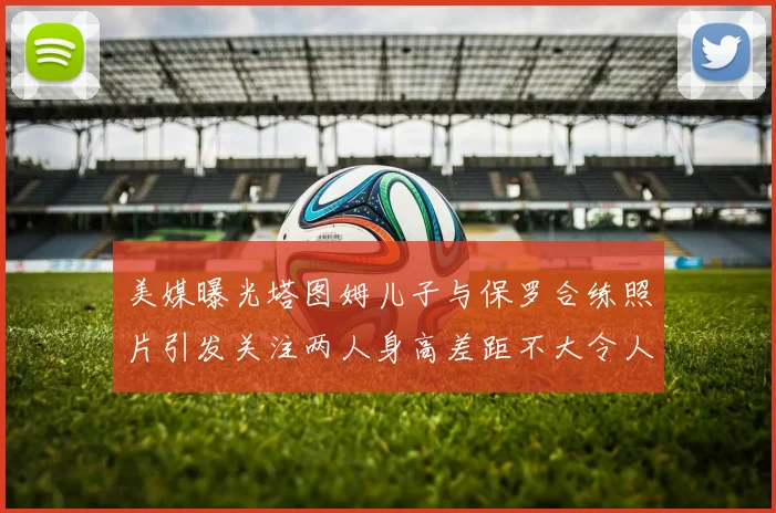 美媒曝光塔图姆儿子与保罗合练照片引发关注两人身高差距不大令人惊讶