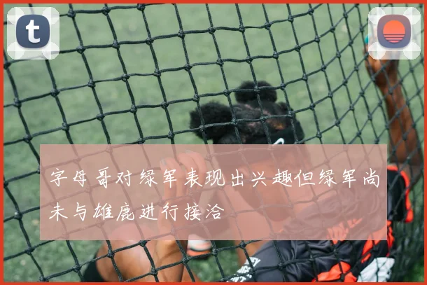 字母哥对绿军表现出兴趣但绿军尚未与雄鹿进行接洽