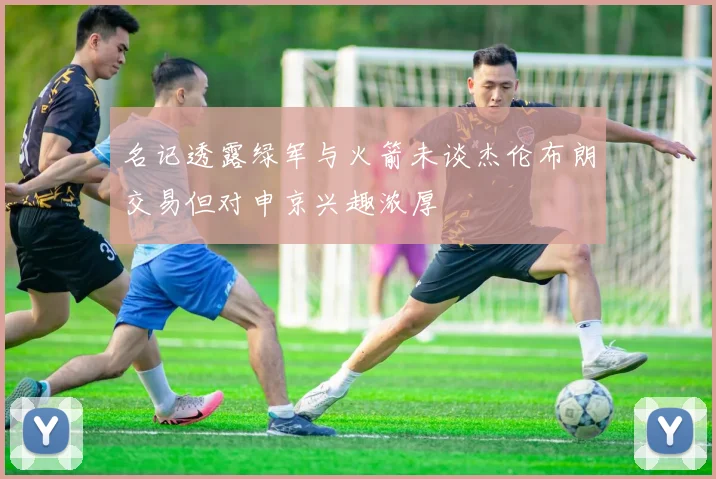 名记透露绿军与火箭未谈杰伦布朗交易但对申京兴趣浓厚