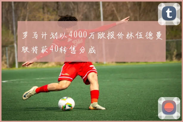 罗马计划以4000万欧报价林伍德曼联将获40转售分成