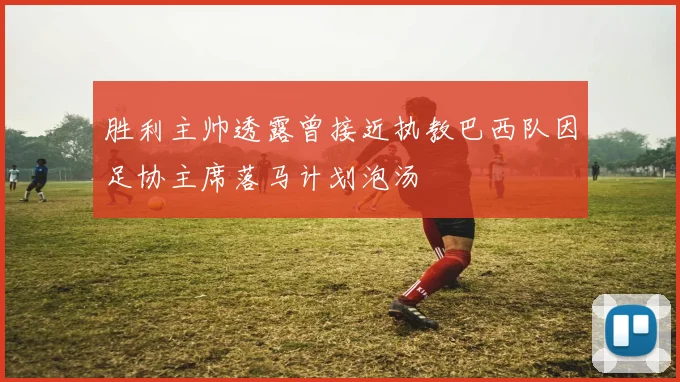 胜利主帅透露曾接近执教巴西队因足协主席落马计划泡汤