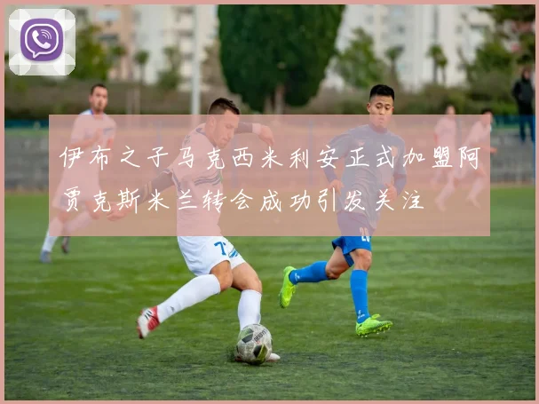 伊布之子马克西米利安正式加盟阿贾克斯米兰转会成功引发关注