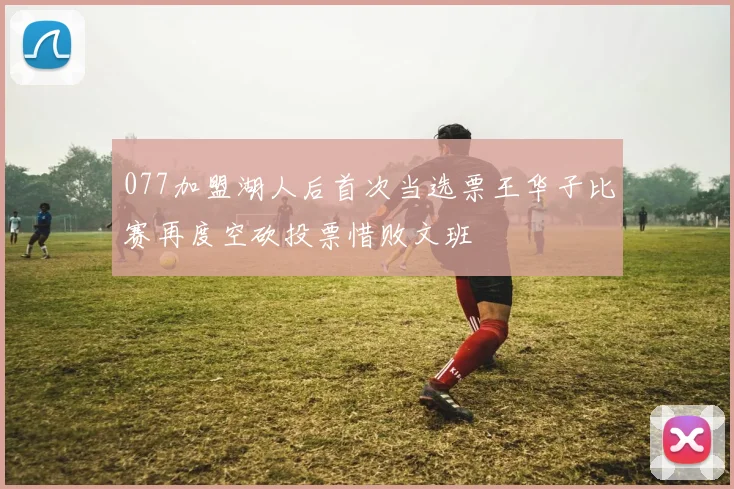 077加盟湖人后首次当选票王华子比赛再度空砍投票惜败文班