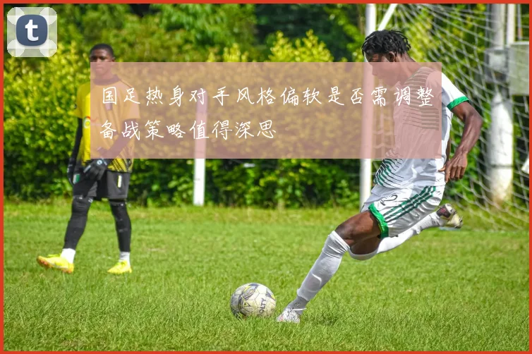 国足热身对手风格偏软是否需调整备战策略值得深思