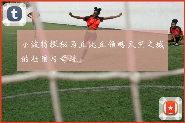 小波特探秘马丘比丘领略天空之城的壮丽与奇迹