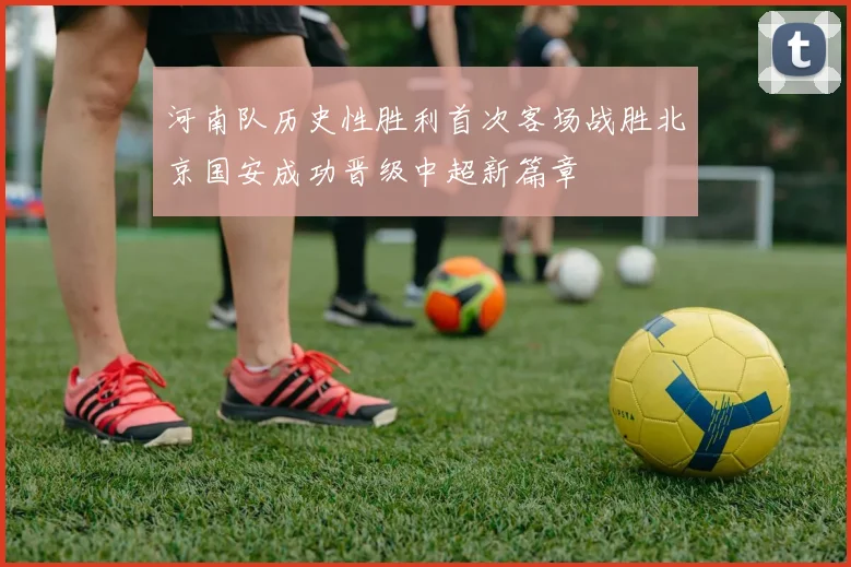 河南队历史性胜利首次客场战胜北京国安成功晋级中超新篇章
