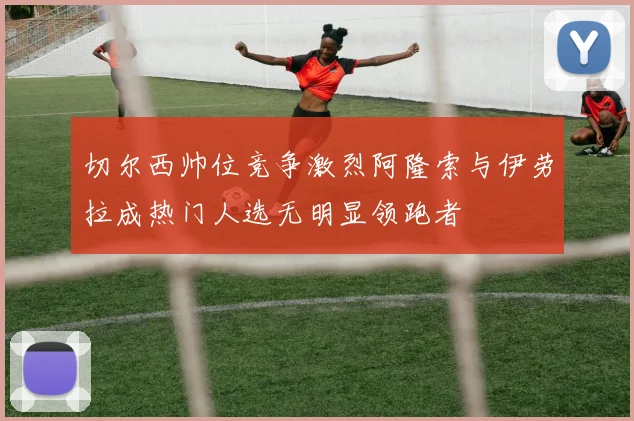 切尔西帅位竞争激烈阿隆索与伊劳拉成热门人选无明显领跑者