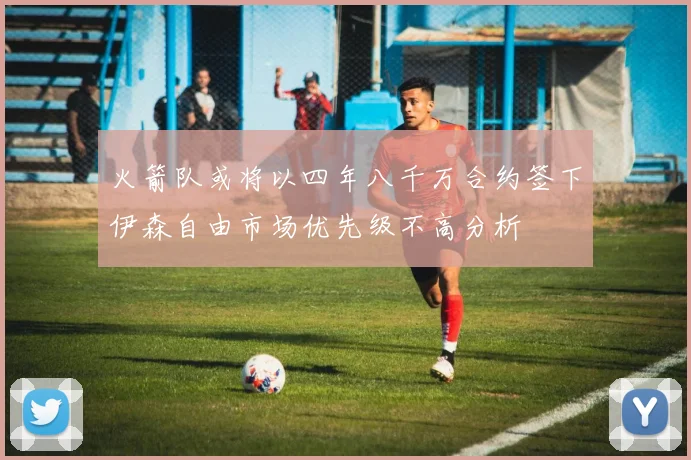 火箭队或将以四年八千万合约签下伊森自由市场优先级不高分析