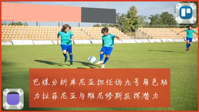 巴媒分析库尼亚担任伪九号角色助力拉菲尼亚与维尼修斯发挥潜力