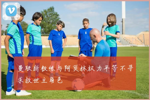 曼联新教练与阿莫林权力平等不寻求救世主角色