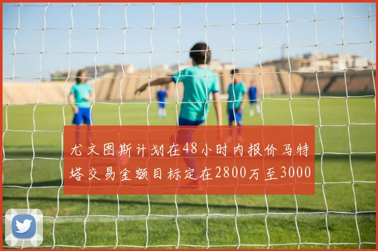 尤文图斯计划在48小时内报价马特塔交易金额目标定在2800万至3000万欧元