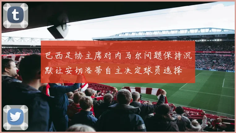 巴西足协主席对内马尔问题保持沉默让安切洛蒂自主决定球员选择