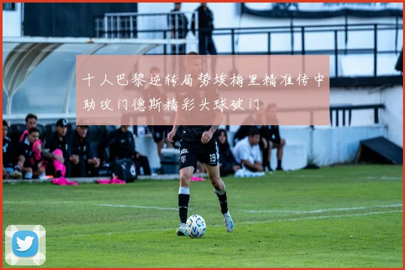 十人巴黎逆转局势埃梅里精准传中助攻门德斯精彩头球破门