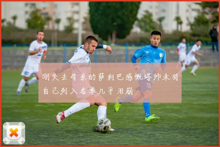 刚失去母亲的萨利巴感慨塔帅未将自己列入名单几乎泪崩