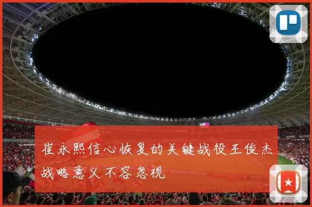 崔永熙信心恢复的关键战役王俊杰战略意义不容忽视