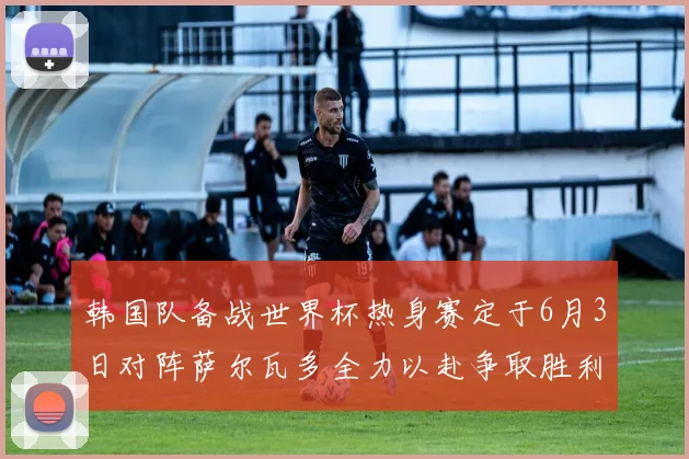 韩国队备战世界杯热身赛定于6月3日对阵萨尔瓦多全力以赴争取胜利