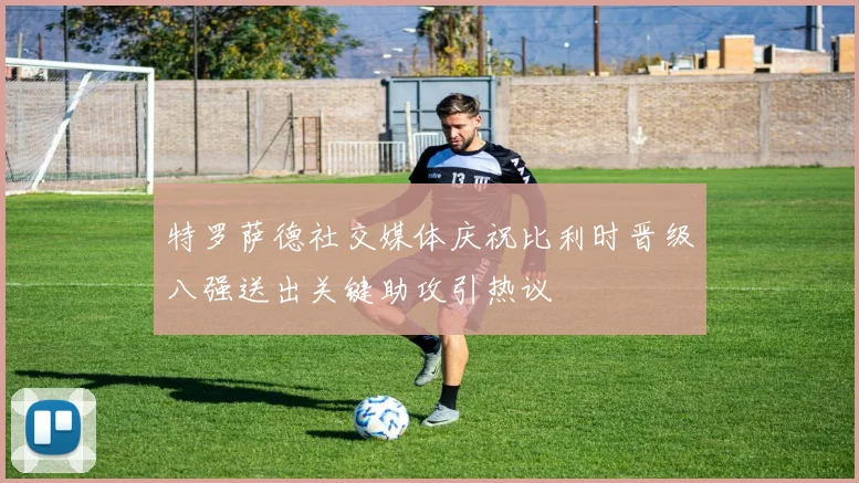特罗萨德社交媒体庆祝比利时晋级八强送出关键助攻引热议